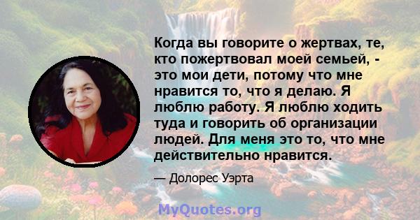 Когда вы говорите о жертвах, те, кто пожертвовал моей семьей, - это мои дети, потому что мне нравится то, что я делаю. Я люблю работу. Я люблю ходить туда и говорить об организации людей. Для меня это то, что мне