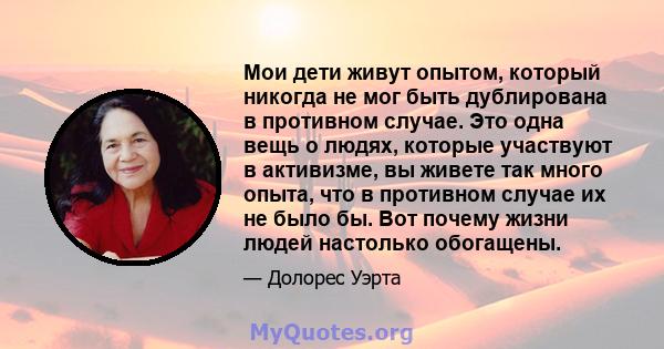 Мои дети живут опытом, который никогда не мог быть дублирована в противном случае. Это одна вещь о людях, которые участвуют в активизме, вы живете так много опыта, что в противном случае их не было бы. Вот почему жизни