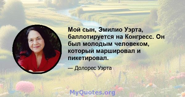 Мой сын, Эмилио Уэрта, баллотируется на Конгресс. Он был молодым человеком, который маршировал и пикетировал.