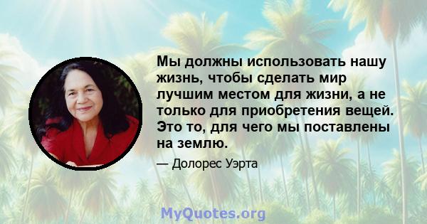 Мы должны использовать нашу жизнь, чтобы сделать мир лучшим местом для жизни, а не только для приобретения вещей. Это то, для чего мы поставлены на землю.