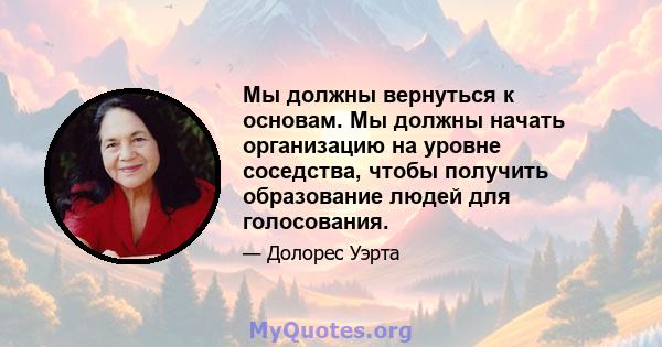 Мы должны вернуться к основам. Мы должны начать организацию на уровне соседства, чтобы получить образование людей для голосования.