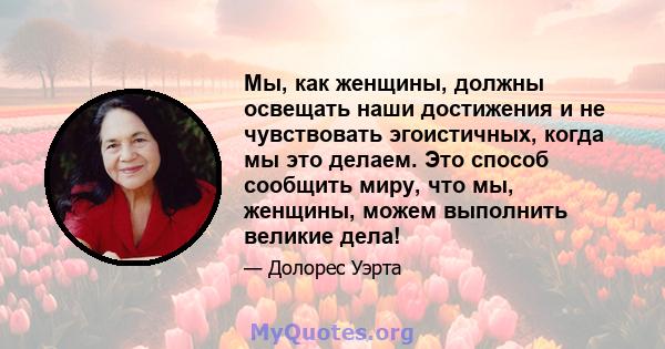 Мы, как женщины, должны освещать наши достижения и не чувствовать эгоистичных, когда мы это делаем. Это способ сообщить миру, что мы, женщины, можем выполнить великие дела!