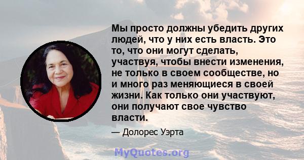 Мы просто должны убедить других людей, что у них есть власть. Это то, что они могут сделать, участвуя, чтобы внести изменения, не только в своем сообществе, но и много раз меняющиеся в своей жизни. Как только они