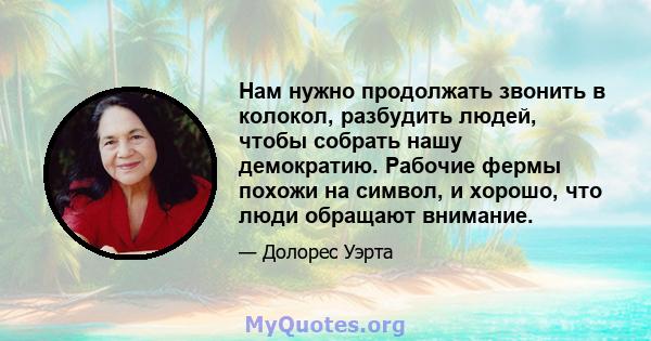 Нам нужно продолжать звонить в колокол, разбудить людей, чтобы собрать нашу демократию. Рабочие фермы похожи на символ, и хорошо, что люди обращают внимание.