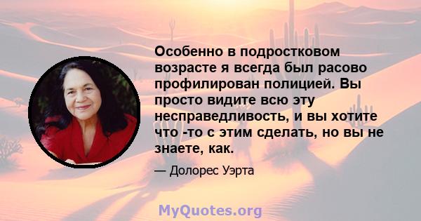 Особенно в подростковом возрасте я всегда был расово профилирован полицией. Вы просто видите всю эту несправедливость, и вы хотите что -то с этим сделать, но вы не знаете, как.