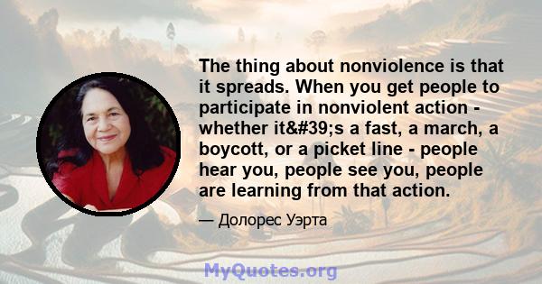 The thing about nonviolence is that it spreads. When you get people to participate in nonviolent action - whether it's a fast, a march, a boycott, or a picket line - people hear you, people see you, people are