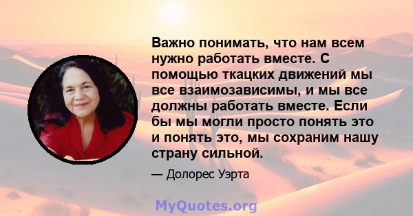 Важно понимать, что нам всем нужно работать вместе. С помощью ткацких движений мы все взаимозависимы, и мы все должны работать вместе. Если бы мы могли просто понять это и понять это, мы сохраним нашу страну сильной.