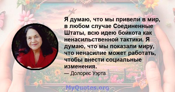 Я думаю, что мы привели в мир, в любом случае Соединенные Штаты, всю идею бойкота как ненасильственной тактики. Я думаю, что мы показали миру, что ненасилие может работать, чтобы внести социальные изменения.