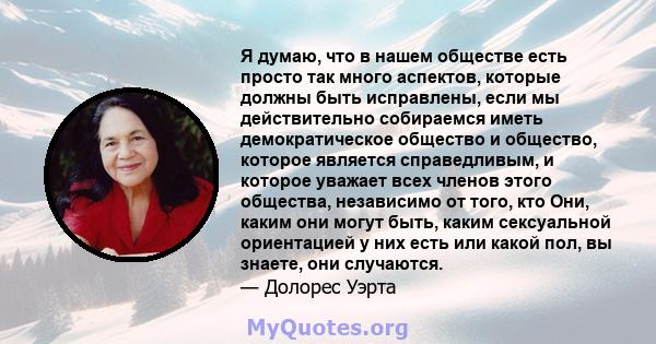 Я думаю, что в нашем обществе есть просто так много аспектов, которые должны быть исправлены, если мы действительно собираемся иметь демократическое общество и общество, которое является справедливым, и которое уважает