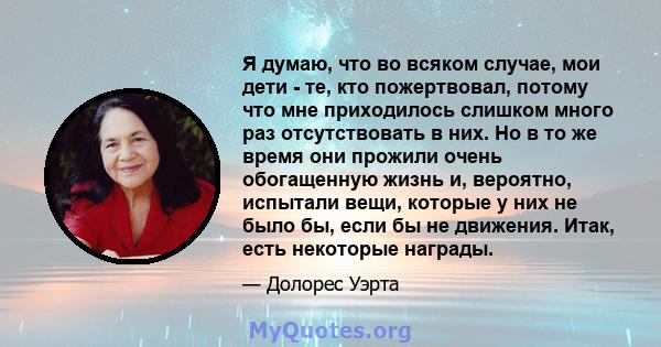 Я думаю, что во всяком случае, мои дети - те, кто пожертвовал, потому что мне приходилось слишком много раз отсутствовать в них. Но в то же время они прожили очень обогащенную жизнь и, вероятно, испытали вещи, которые у 