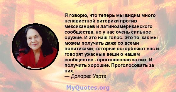 Я говорю, что теперь мы видим много ненавистной риторики против мексиканцев и латиноамериканского сообщества, но у нас очень сильное оружие. И это наш голос. Это то, как мы можем получить даже со всеми политиками,