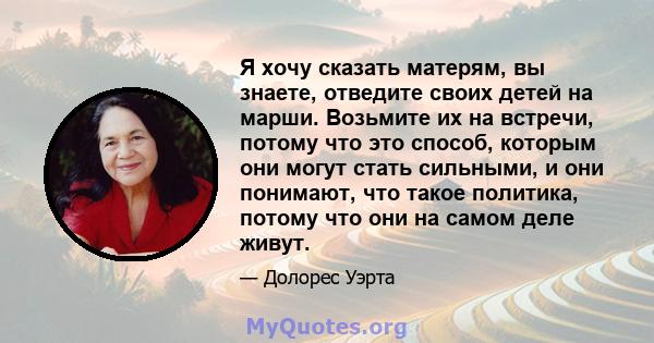 Я хочу сказать матерям, вы знаете, отведите своих детей на марши. Возьмите их на встречи, потому что это способ, которым они могут стать сильными, и они понимают, что такое политика, потому что они на самом деле живут.