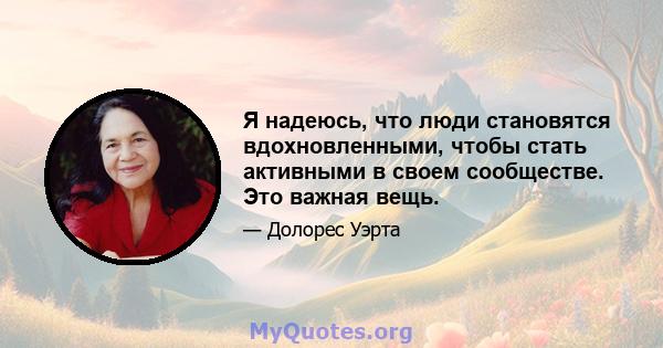 Я надеюсь, что люди становятся вдохновленными, чтобы стать активными в своем сообществе. Это важная вещь.