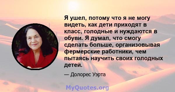 Я ушел, потому что я не могу видеть, как дети приходят в класс, голодные и нуждаются в обуви. Я думал, что смогу сделать больше, организовывая фермерские работники, чем пытаясь научить своих голодных детей.