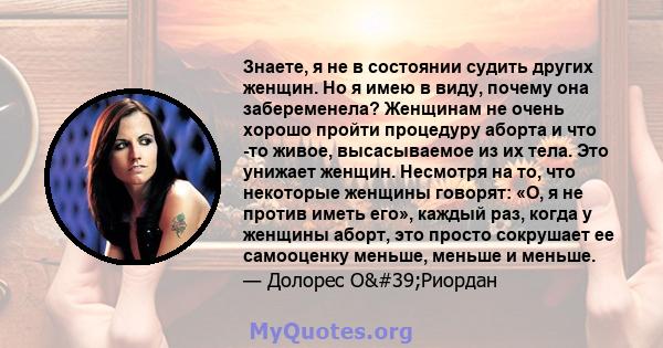 Знаете, я не в состоянии судить других женщин. Но я имею в виду, почему она забеременела? Женщинам не очень хорошо пройти процедуру аборта и что -то живое, высасываемое из их тела. Это унижает женщин. Несмотря на то,