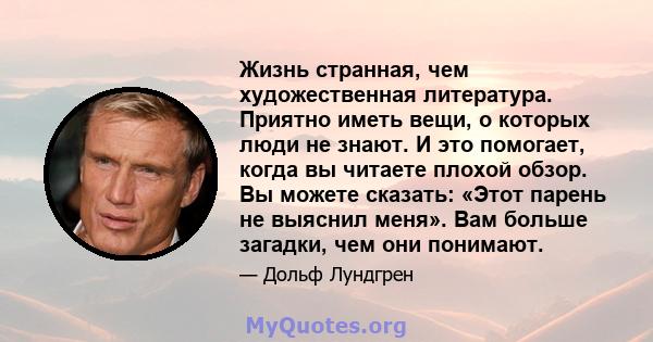 Жизнь странная, чем художественная литература. Приятно иметь вещи, о которых люди не знают. И это помогает, когда вы читаете плохой обзор. Вы можете сказать: «Этот парень не выяснил меня». Вам больше загадки, чем они