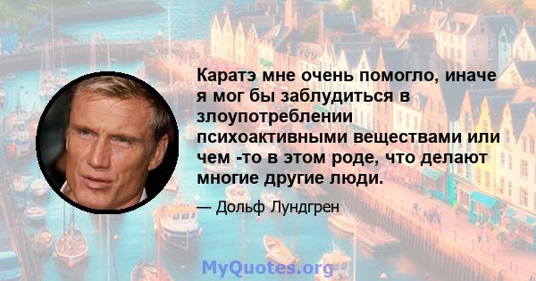 Каратэ мне очень помогло, иначе я мог бы заблудиться в злоупотреблении психоактивными веществами или чем -то в этом роде, что делают многие другие люди.