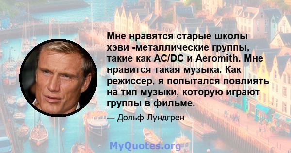 Мне нравятся старые школы хэви -металлические группы, такие как AC/DC и Aeromith. Мне нравится такая музыка. Как режиссер, я попытался повлиять на тип музыки, которую играют группы в фильме.