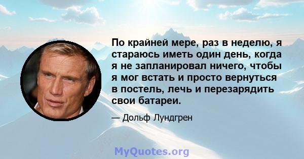 По крайней мере, раз в неделю, я стараюсь иметь один день, когда я не запланировал ничего, чтобы я мог встать и просто вернуться в постель, лечь и перезарядить свои батареи.