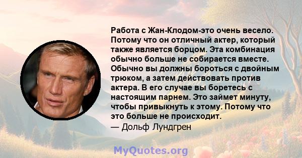 Работа с Жан-Клодом-это очень весело. Потому что он отличный актер, который также является борцом. Эта комбинация обычно больше не собирается вместе. Обычно вы должны бороться с двойным трюком, а затем действовать