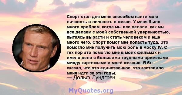 Спорт стал для меня способом найти мою личность и личность в жизни. У меня было много проблем, когда мы все делали, как мы все делаем с моей собственной уверенностью, пытаясь вырасти и стать человеком и еще много чего.