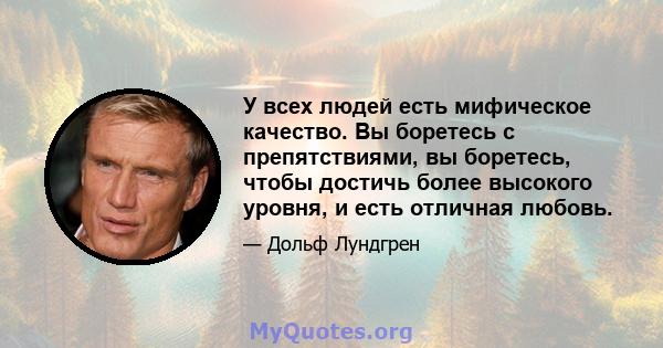 У всех людей есть мифическое качество. Вы боретесь с препятствиями, вы боретесь, чтобы достичь более высокого уровня, и есть отличная любовь.