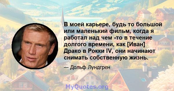 В моей карьере, будь то большой или маленький фильм, когда я работал над чем -то в течение долгого времени, как [Иван] Драко в Рокки IV, они начинают снимать собственную жизнь.