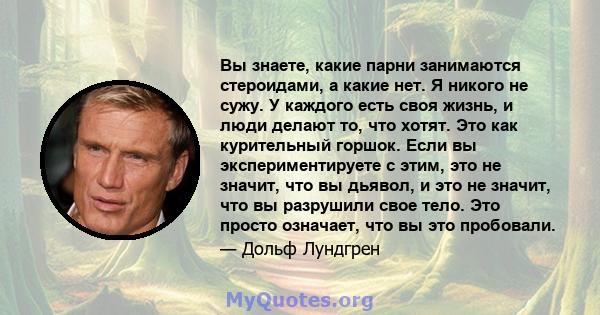 Вы знаете, какие парни занимаются стероидами, а какие нет. Я никого не сужу. У каждого есть своя жизнь, и люди делают то, что хотят. Это как курительный горшок. Если вы экспериментируете с этим, это не значит, что вы