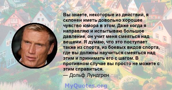 Вы знаете, некоторые из действий, я склонен иметь довольно хорошее чувство юмора в этом. Даже когда я направляю и испытываю большое давление, он учит меня смеяться над вещами. Я думаю, что это поступает также из спорта, 