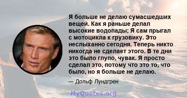 Я больше не делаю сумасшедших вещей. Как я раньше делал высокие водопады; Я сам прыгал с мотоцикла к грузовику. Это неслыханно сегодня. Теперь никто никогда не сделает этого. В те дни это было глупо, чувак. Я просто