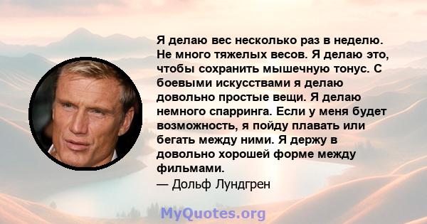 Я делаю вес несколько раз в неделю. Не много тяжелых весов. Я делаю это, чтобы сохранить мышечную тонус. С боевыми искусствами я делаю довольно простые вещи. Я делаю немного спарринга. Если у меня будет возможность, я