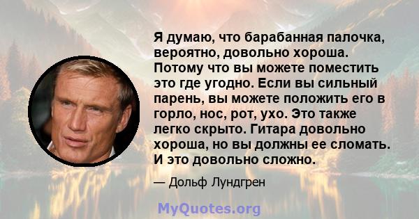 Я думаю, что барабанная палочка, вероятно, довольно хороша. Потому что вы можете поместить это где угодно. Если вы сильный парень, вы можете положить его в горло, нос, рот, ухо. Это также легко скрыто. Гитара довольно