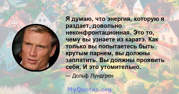 Я думаю, что энергия, которую я раздает, довольно неконфронтационная. Это то, чему вы узнаете из каратэ. Как только вы попытаетесь быть крутым парнем, вы должны заплатить. Вы должны проявить себя. И это утомительно.