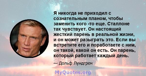 Я никогда не приходил с сознательным планом, чтобы заменить кого -то еще. Сталлоне так чувствует. Он настоящий жесткий парень в реальной жизни, и он может разыграть это. Если вы встретите его и поработаете с ним, он