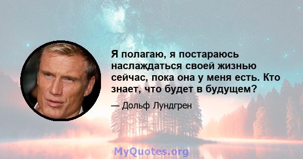 Я полагаю, я постараюсь наслаждаться своей жизнью сейчас, пока она у меня есть. Кто знает, что будет в будущем?