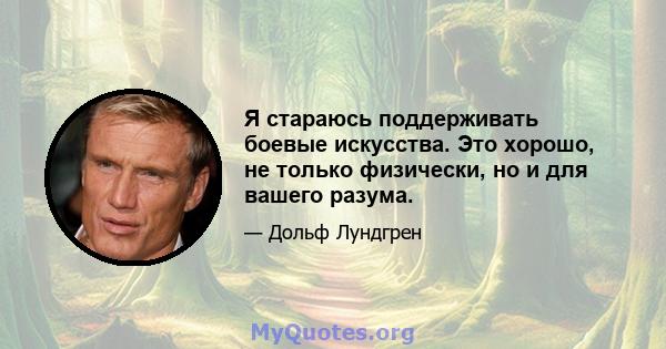 Я стараюсь поддерживать боевые искусства. Это хорошо, не только физически, но и для вашего разума.