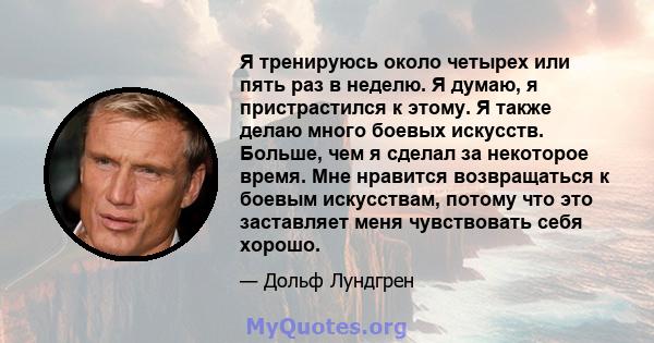 Я тренируюсь около четырех или пять раз в неделю. Я думаю, я пристрастился к этому. Я также делаю много боевых искусств. Больше, чем я сделал за некоторое время. Мне нравится возвращаться к боевым искусствам, потому что 