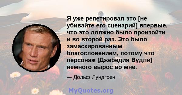 Я уже репетировал это [не убивайте его сценарий] впервые, что это должно было произойти и во второй раз. Это было замаскированным благословением, потому что персонаж [Джебедия Вудли] немного вырос во мне.