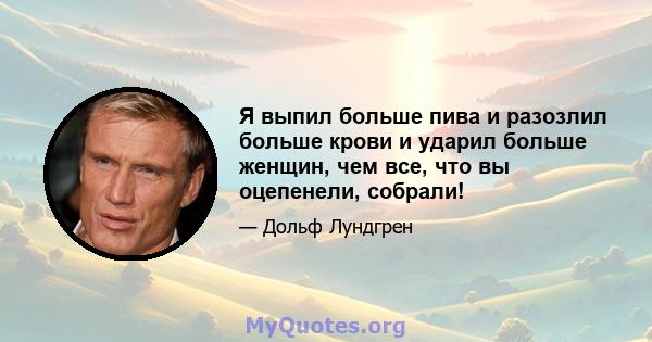 Я выпил больше пива и разозлил больше крови и ударил больше женщин, чем все, что вы оцепенели, собрали!