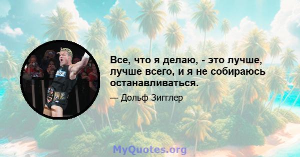 Все, что я делаю, - это лучше, лучше всего, и я не собираюсь останавливаться.