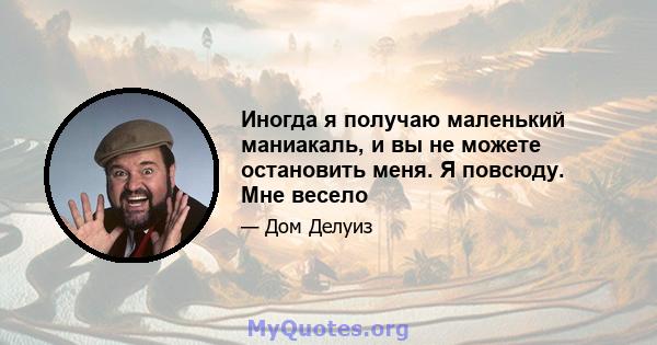 Иногда я получаю маленький маниакаль, и вы не можете остановить меня. Я повсюду. Мне весело