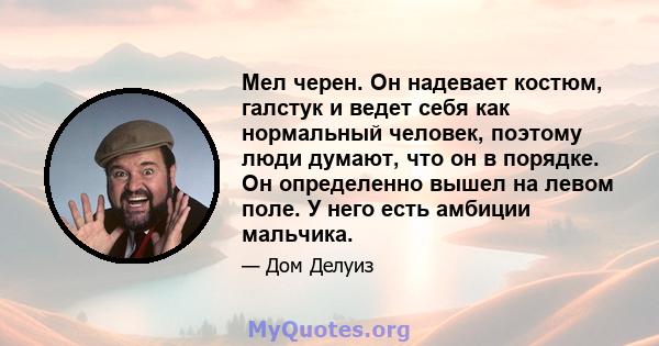 Мел черен. Он надевает костюм, галстук и ведет себя как нормальный человек, поэтому люди думают, что он в порядке. Он определенно вышел на левом поле. У него есть амбиции мальчика.