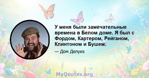 У меня были замечательные времена в Белом доме. Я был с Фордом, Картером, Рейганом, Клинтоном и Бушем.