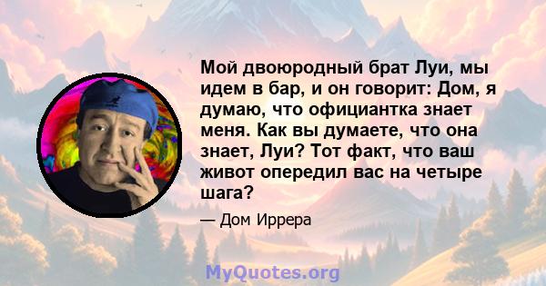 Мой двоюродный брат Луи, мы идем в бар, и он говорит: Дом, я думаю, что официантка знает меня. Как вы думаете, что она знает, Луи? Тот факт, что ваш живот опередил вас на четыре шага?