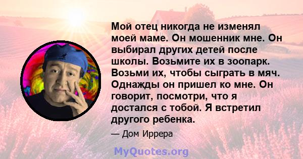 Мой отец никогда не изменял моей маме. Он мошенник мне. Он выбирал других детей после школы. Возьмите их в зоопарк. Возьми их, чтобы сыграть в мяч. Однажды он пришел ко мне. Он говорит, посмотри, что я достался с тобой. 