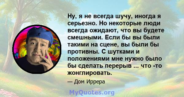 Ну, я не всегда шучу, иногда я серьезно. Но некоторые люди всегда ожидают, что вы будете смешными. Если бы вы были такими на сцене, вы были бы противны. С шутками и положениями мне нужно было бы сделать перерыв ... что