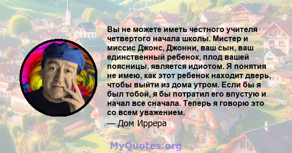 Вы не можете иметь честного учителя четвертого начала школы. Мистер и миссис Джонс, Джонни, ваш сын, ваш единственный ребенок, плод вашей поясницы, является идиотом. Я понятия не имею, как этот ребенок находит дверь,