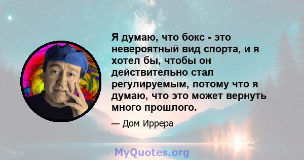 Я думаю, что бокс - это невероятный вид спорта, и я хотел бы, чтобы он действительно стал регулируемым, потому что я думаю, что это может вернуть много прошлого.