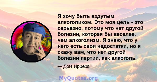 Я хочу быть вздутым алкоголиком. Это моя цель - это серьезно, потому что нет другой болезни, которая бы веселее, чем алкоголизм. Я знаю, что у него есть свои недостатки, но я скажу вам, что нет другой болезни партии,