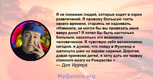 Я не понимаю людей, которые ходят в парки развлечений. Я провожу большую часть своего времени, стараясь не надоевать. «Извините, не могли бы вы привязать меня вверх дном? Я хотел бы быть настолько больным, насколько это 